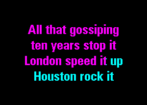 All that gossiping
ten years stop it

London speed it up
Houston rock it