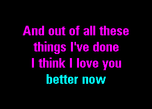 And out of all these
things I've done

I think I love you
better now