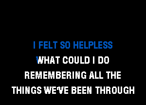 I FELT SO HELPLESS
WHAT COULD I DO
REMEMBERING ALL THE
THINGS WE'VE BEEN THROUGH