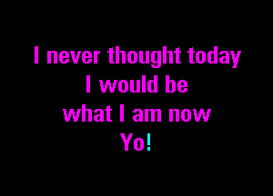 I never thought today
I would be

what I am now
Yo!