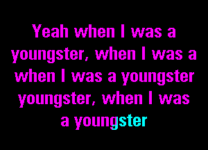 Yeah when I was a
youngster, when I was a
when I was a youngster

youngster, when I was
a youngster