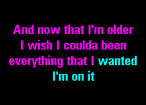 And now that I'm older
I wish I coulda been

everything that I wanted
I'm on it