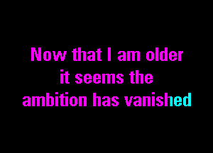 Now that I am older

it seems the
ambition has vanished