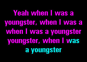 Yeah when I was a
youngster, when I was a
when I was a youngster

youngster, when I was
a youngster