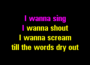 I wanna sing
I wanna shout

I wanna scream
till the words dry out