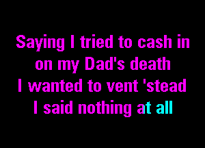 Saying I tried to cash in
on my Dad's death

I wanted to vent 'stead
I said nothing at all