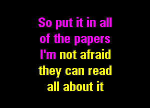 So put it in all
of the papers

I'm not afraid
theyr can read
all about it