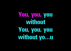 You,you,you
without

You,you,vou
without yo...u