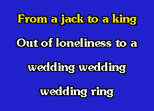 From a jack to a king

Out of loneliness to a

wedding wedding

wedding ring I