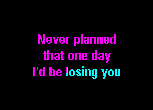 Never planned

that one day
I'd be losing you