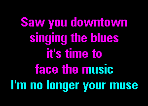 Saw you downtown
singing the blues
it's time to
face the music
I'm no longer your muse