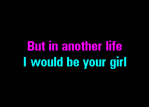 But in another life

I would be your girl