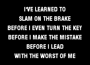 I'VE LEIIRIIED T0
SLAM ON THE BRAKE
BEFORE I EVEII TURII THE KEY
BEFORE I MAKE THE MISTAKE
BEFORE I LEAD
WITH THE WORST OF ME