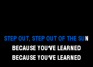 STEP OUT, STEP OUT OF THE SUN
BECAUSE YOU'VE LERRHED
BECAUSE YOU'VE LERRHED