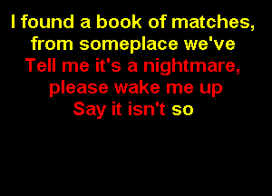 I found a book of matches,
from someplace we've
Tell me it's a nightmare,
please wake me up
Say it isn't so