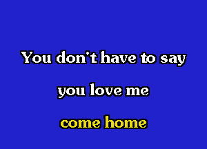 You don't have to say

you love me

come home