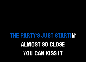 THE PARTY'S JUST STARTIH'
ALMOST SO CLOSE
YOU CAN KISS IT