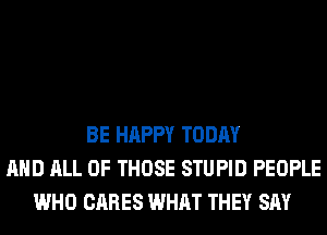 BE HAPPY TODAY
AND ALL OF THOSE STUPID PEOPLE
WHO CARES WHAT THEY SAY
