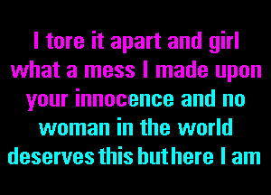 I tore it apart and girl
what a mess I made upon
your innocence and no
woman in the world
deserves this but here I am