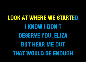 LOOK AT WHERE WE STARTED
I KHOWI DON'T
DESERVE YOU, ELIZA
BUT HEAR ME OUT
THAT WOULD BE ENOUGH