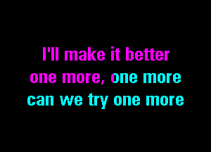 I'll make it better

one more, one more
can we try one more