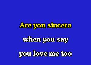Are you sincere

when you say

you love me too