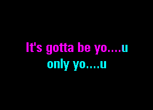 It's gotta be yo....u

only yo....u