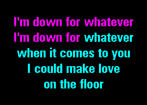 I'm down for whatever
I'm down for whatever
when it comes to you
I could make love
on the floor