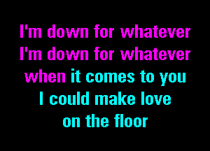 I'm down for whatever
I'm down for whatever
when it comes to you
I could make love
on the floor