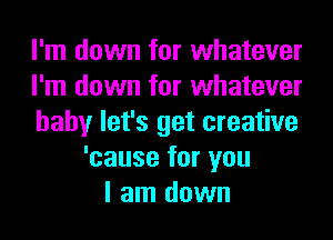 I'm down for whatever
I'm down for whatever
baby let's get creative
'cause for you
I am down