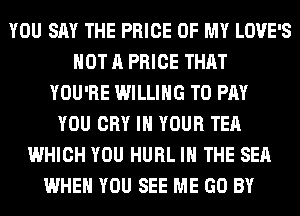 YOU SAY THE PRICE OF MY LOVE'S
NOT A PRICE THAT
YOU'RE WILLING TO PAY
YOU CRY IN YOUR TEA
WHICH YOU HURL IN THE SEA
WHEN YOU SEE ME GO BY