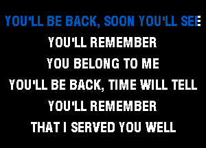 YOU'LL BE BRCK, SOON YOU'LL SEE
YOU'LL REMEMBER
YOU BELONG TO ME
YOU'LL BE BRCK, TIME WILL TELL
YOU'LL REMEMBER
THAT I SERVED YOU WELL