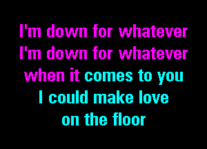 I'm down for whatever
I'm down for whatever
when it comes to you
I could make love
on the floor