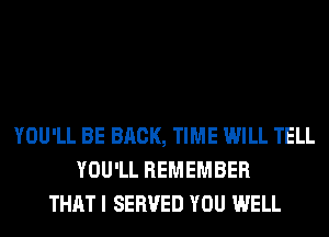 YOU'LL BE BRCK, TIME WILL TELL
YOU'LL REMEMBER
THAT I SERVED YOU WELL