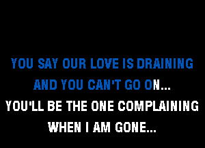 YOU SAY OUR LOVE IS DRAIHIHG
AND YOU CAN'T GO ON...
YOU'LL BE THE ONE COMPLAIHIHG
WHEN I AM GONE...