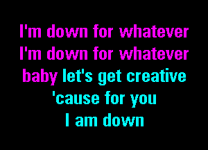 I'm down for whatever
I'm down for whatever
baby let's get creative
'cause for you
I am down