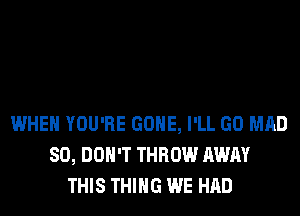 WHEN YOU'RE GONE, I'LL GO MAD
SO, DON'T THROW AWAY
THIS THING WE HAD