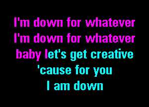 I'm down for whatever
I'm down for whatever
baby let's get creative
'cause for you
I am down