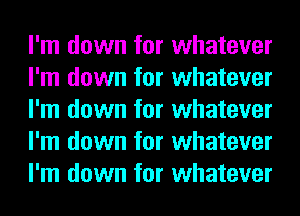 I'm down for whatever
I'm down for whatever
I'm down for whatever
I'm down for whatever
I'm down for whatever