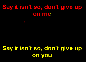 Say it isn't so, don't give up
on me

Say it isn't so, don't give up
on you