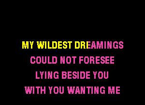 MY WILDEST DREAMINGS
COULD NOT FORESEE
LYING BESIDE YOU
WITH YOU WAHTIHG ME