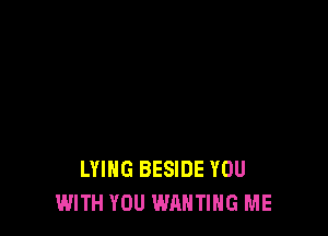 LYING BESIDE YOU
WITH YOU WANTIHG ME