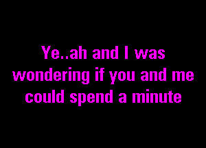 Ye..ah and I was

wondering if you and me
could spend a minute