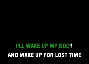 I'LL WAKE UP MY BODY
AND MAKE UP FOR LOST TIME