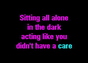 Sitting all alone
in the dark

acting like you
didn't have a care
