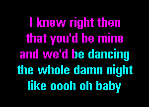 I knew right then
that you'd be mine
and we'd be dancing
the whole damn night
like oooh oh baby