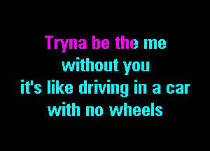 Tryna he the me
without you

it's like driving in a car
with no wheels