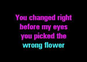 You changed right
before my eyes

you picked the
wrong flower