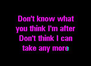 Don't know what
you think I'm after

Don't think I can
take any more