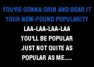 YOU'RE GONNA GRIN AND BEAR IT
YOUR HEW-FOUHD POPULARITY
LM-LM-LM-LM
YOU'LL BE POPULAR
JUST HOT QUITE AS
POPULAR AS ME .....